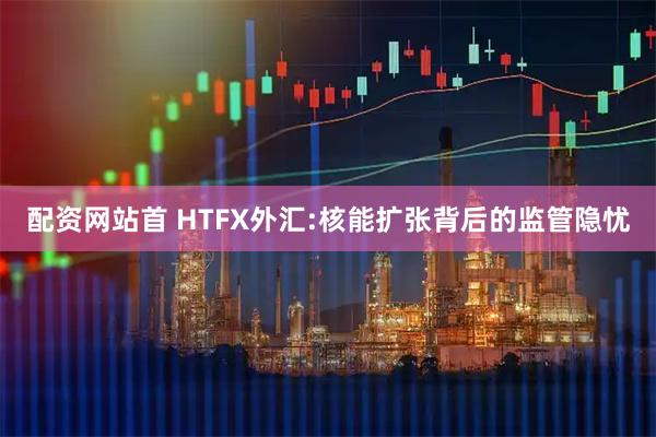 配资网站首 HTFX外汇:核能扩张背后的监管隐忧