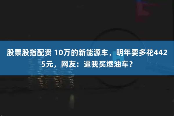 股票股指配资 10万的新能源车，明年要多花4425元，网友：逼我买燃油车？