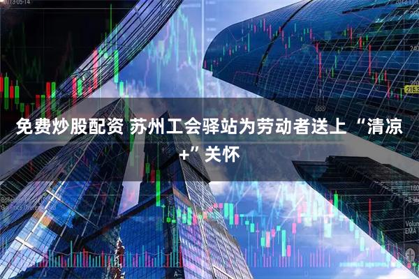 免费炒股配资 苏州工会驿站为劳动者送上&#32;“清凉+”关怀