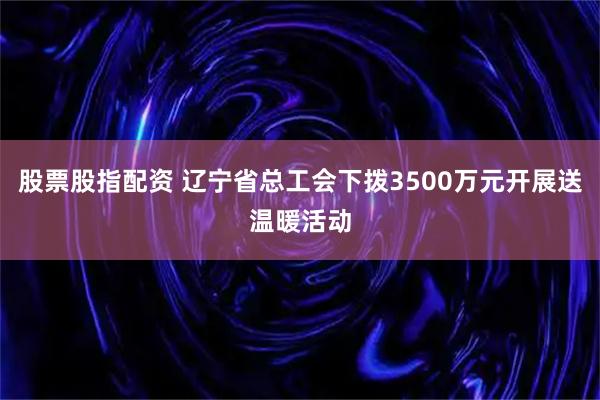 股票股指配资 辽宁省总工会下拨3500万元开展送温暖活动