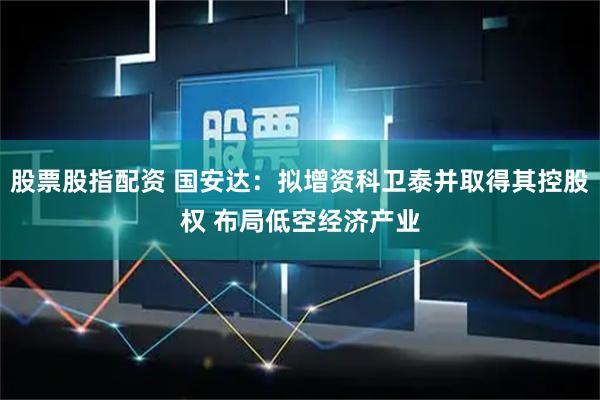 股票股指配资 国安达：拟增资科卫泰并取得其控股权 布局低空经济产业
