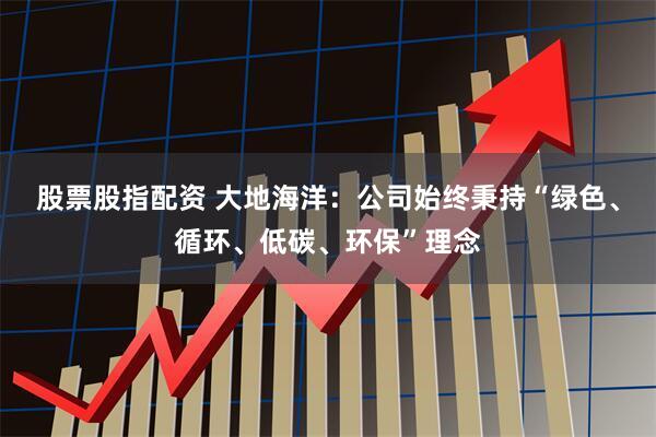 股票股指配资 大地海洋：公司始终秉持“绿色、循环、低碳、环保”理念