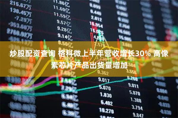 炒股配资查询 格科微上半年营收增长30% 高像素芯片产品出货量增加