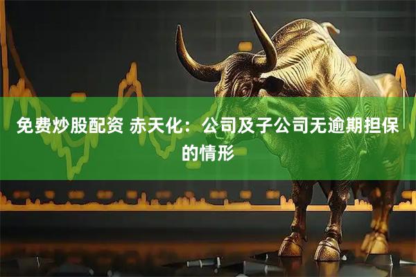 免费炒股配资 赤天化：公司及子公司无逾期担保的情形