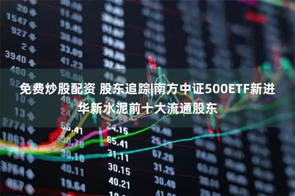 免费炒股配资 股东追踪|南方中证500ETF新进华新水泥前十大流通股东