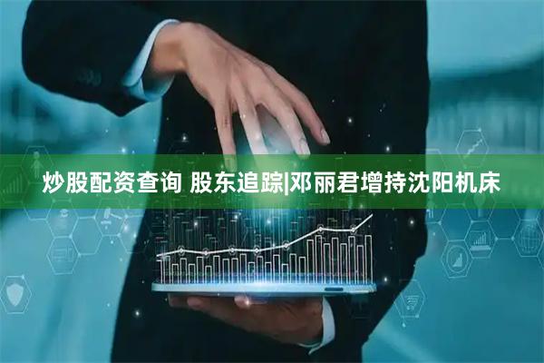 炒股配资查询 股东追踪|邓丽君增持沈阳机床