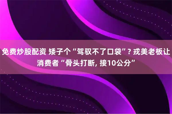 免费炒股配资 矮子个“驾驭不了口袋”? 戎美老板让消费者“骨头打断, 接10公分”