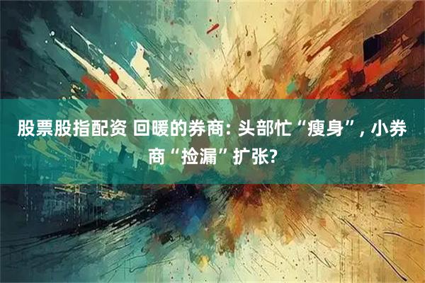 股票股指配资 回暖的券商: 头部忙“瘦身”, 小券商“捡漏”扩张?