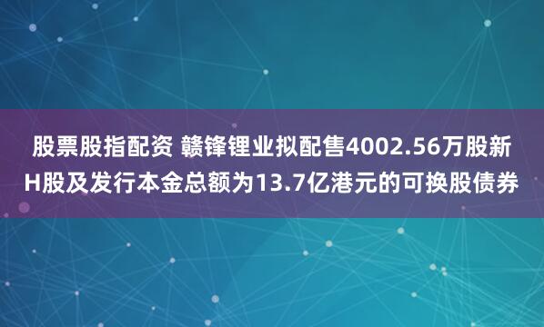 股票股指配资 赣锋锂业拟配售4002.56万股新H股及发行本金总额为13.7亿港元的可换股债券