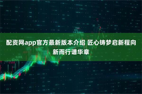 配资网app官方最新版本介绍 匠心铸梦启新程　向新而行谱华章