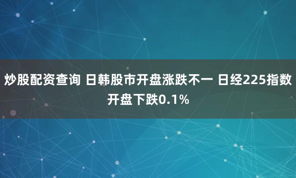 炒股配资查询 日韩股市开盘涨跌不一 日经225指数开盘下跌0.1%