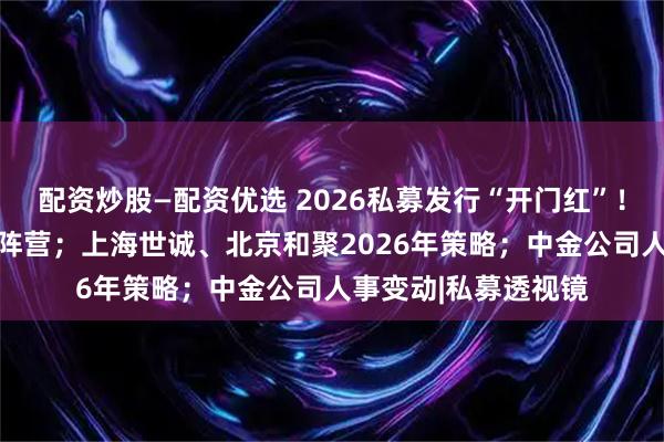 配资炒股—配资优选 2026私募发行“开门红”！23家新晋百亿私募阵营；上海世诚、北京和聚2026年策略；中金公司人事变动|私募透视镜