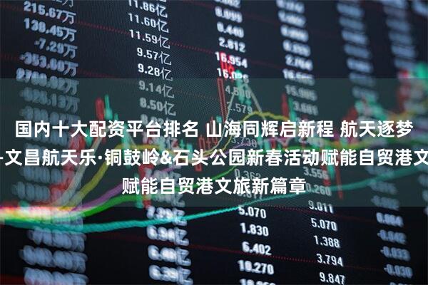 国内十大配资平台排名 山海同辉启新程 航天逐梦谱华章——文昌航天乐·铜鼓岭&石头公园新春活动赋能自贸港文旅新篇章