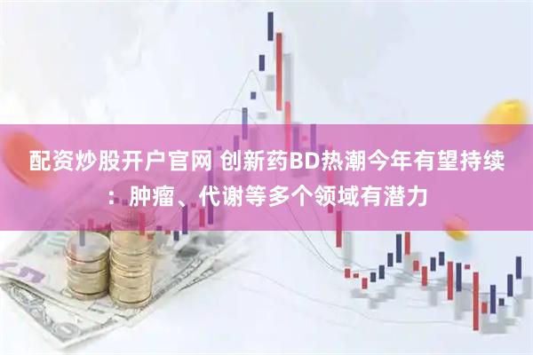 配资炒股开户官网 创新药BD热潮今年有望持续：肿瘤、代谢等多个领域有潜力