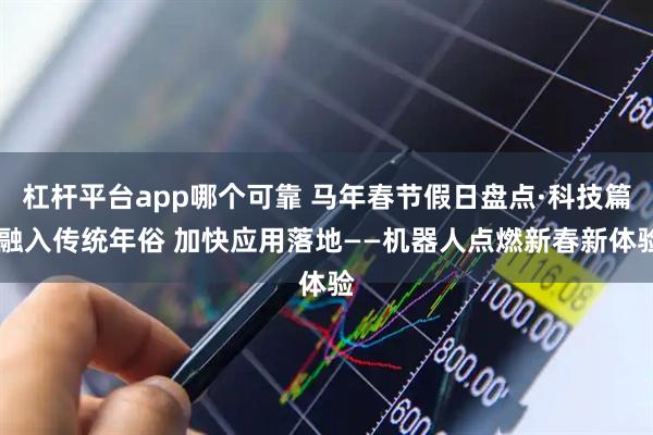 杠杆平台app哪个可靠 马年春节假日盘点·科技篇|融入传统年俗 加快应用落地——机器人点燃新春新体验