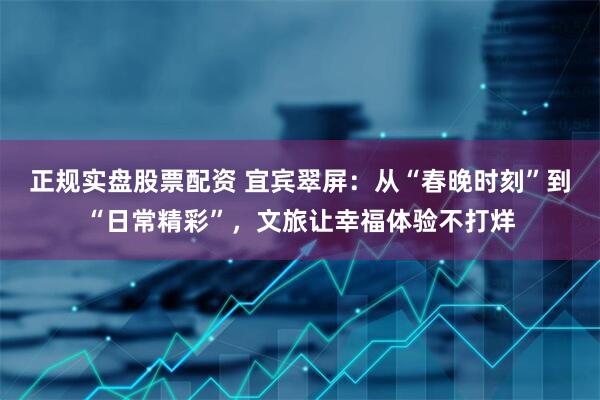 正规实盘股票配资 宜宾翠屏：从“春晚时刻”到“日常精彩”，文旅让幸福体验不打烊