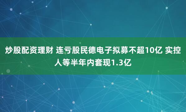 炒股配资理财 连亏股民德电子拟募不超10亿 实控人等半年内套现1.3亿
