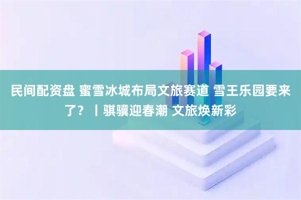 民间配资盘 蜜雪冰城布局文旅赛道 雪王乐园要来了？丨骐骥迎春潮 文旅焕新彩