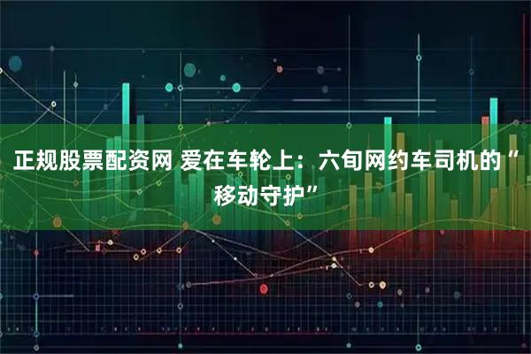 正规股票配资网 爱在车轮上：六旬网约车司机的“移动守护”