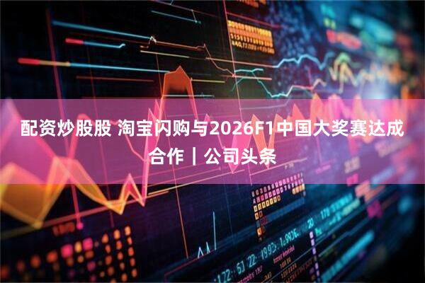 配资炒股股 淘宝闪购与2026F1中国大奖赛达成合作｜公司头条