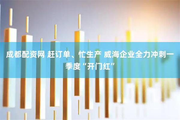 成都配资网 赶订单、忙生产 威海企业全力冲刺一季度“开门红”