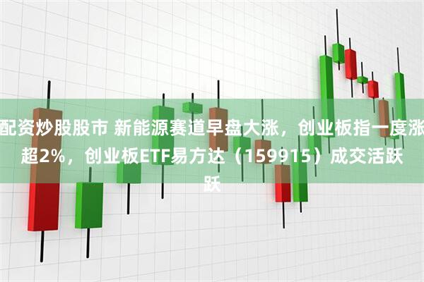 配资炒股股市 新能源赛道早盘大涨，创业板指一度涨超2%，创业板ETF易方达（159915）成交活跃