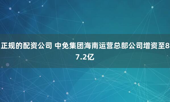 正规的配资公司 中免集团海南运营总部公司增资至87.2亿