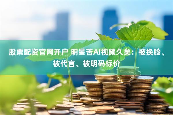 股票配资官网开户 明星苦AI视频久矣：被换脸、被代言、被明码标价