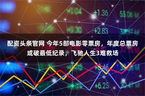 配资头条官网 今年5部电影零票房，年度总票房或破最低纪录，飞驰人生3难救场