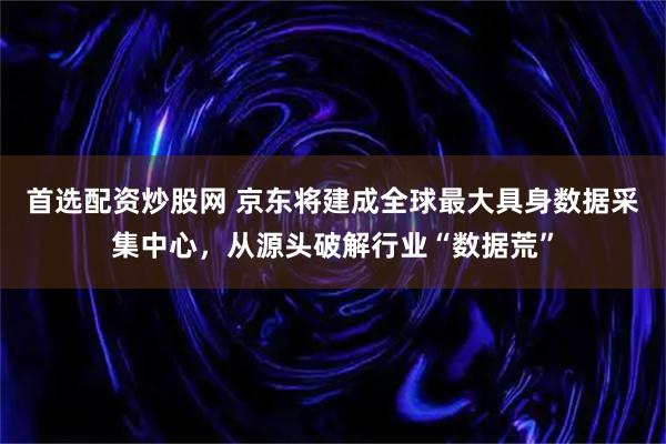 首选配资炒股网 京东将建成全球最大具身数据采集中心，从源头破解行业“数据荒”