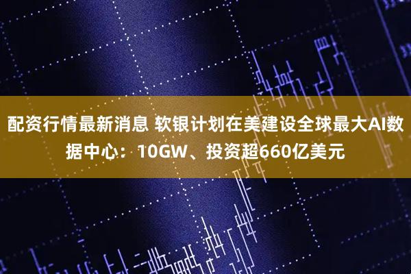 配资行情最新消息 软银计划在美建设全球最大AI数据中心：10GW、投资超660亿美元