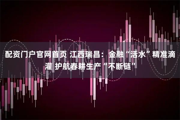 配资门户官网首页 江西瑞昌：金融“活水”精准滴灌 护航春耕生产“不断链”