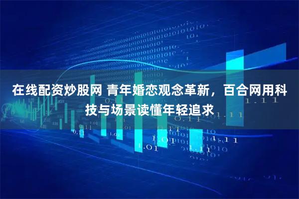 在线配资炒股网 青年婚恋观念革新，百合网用科技与场景读懂年轻追求