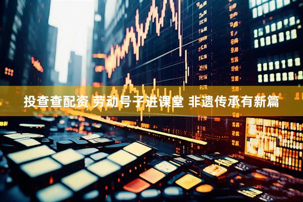 投查查配资 劳动号子进课堂 非遗传承有新篇