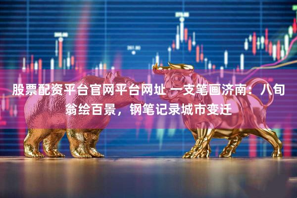 股票配资平台官网平台网址 一支笔画济南：八旬翁绘百景，钢笔记录城市变迁