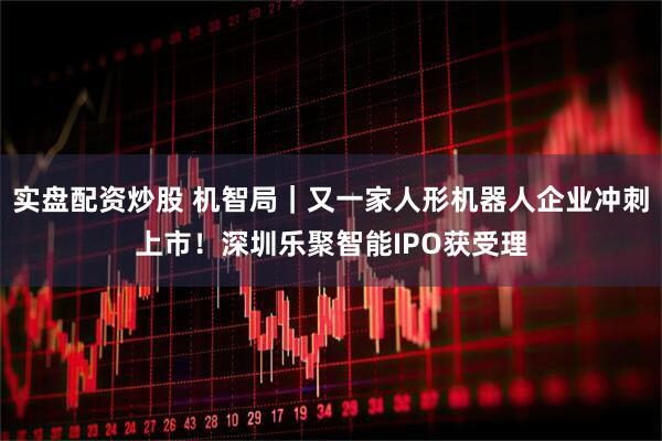 实盘配资炒股 机智局｜又一家人形机器人企业冲刺上市！深圳乐聚智能IPO获受理