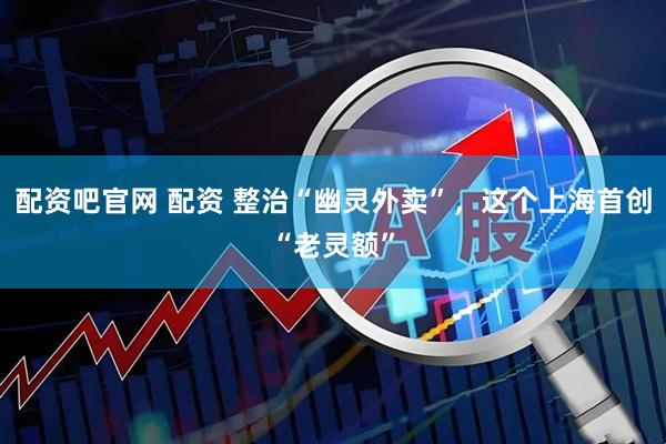 配资吧官网 配资 整治“幽灵外卖”，这个上海首创“老灵额”