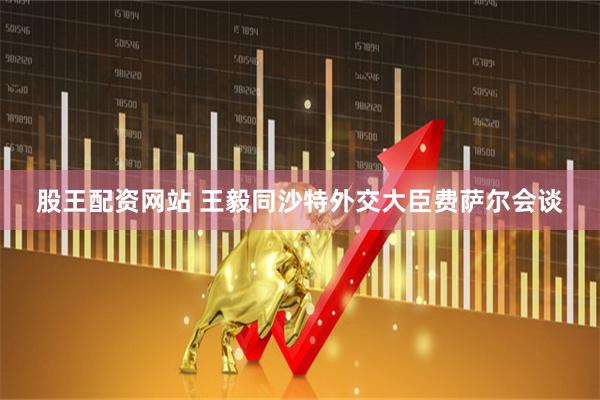 股王配资网站 王毅同沙特外交大臣费萨尔会谈