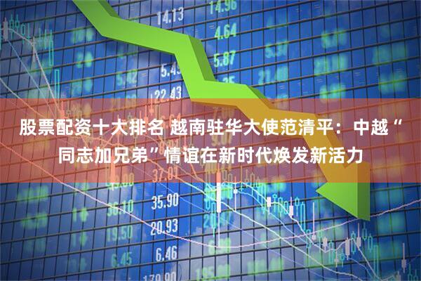 股票配资十大排名 越南驻华大使范清平：中越“同志加兄弟”情谊在新时代焕发新活力